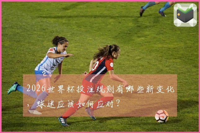 2026世界杯投注规则有哪些新变化,球迷应该如何应对?