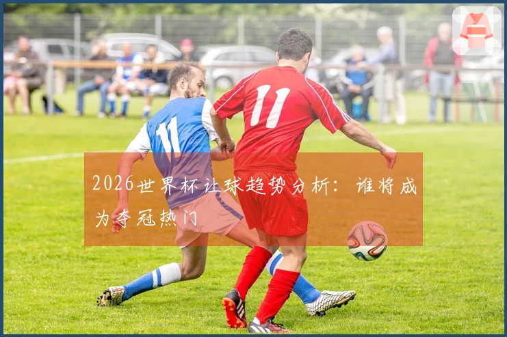 2026世界杯让球趋势分析：谁将成为夺冠热门