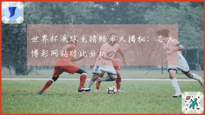 世界杯滚球竞猜赔率大揭秘：各大博彩网站对比分析