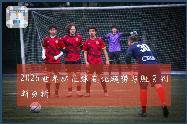 2026世界杯让球变化趋势与胜负判断分析