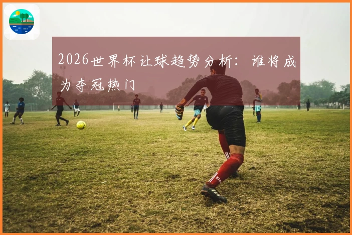 2026世界杯让球趋势分析：谁将成为夺冠热门