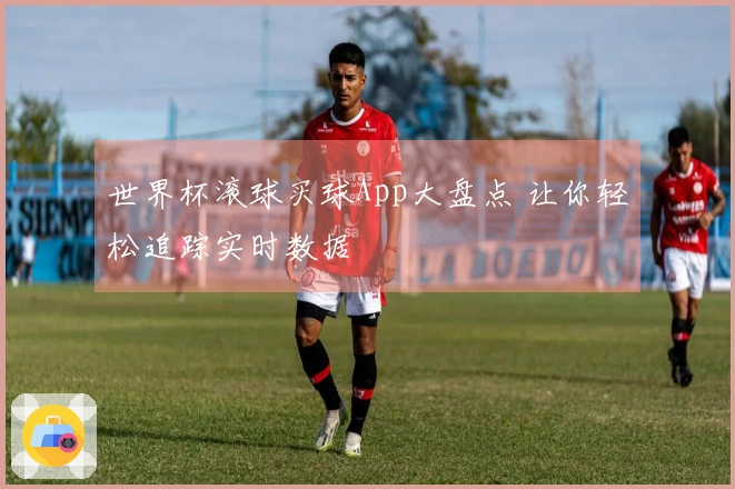 世界杯滚球买球App大盘点 让你轻松追踪实时数据