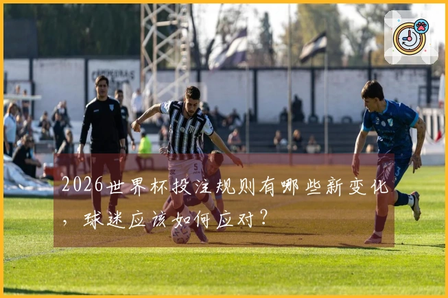 2026世界杯投注规则有哪些新变化，球迷应该如何应对？
