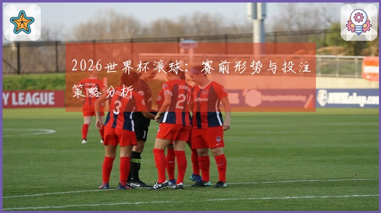 2026世界杯滚球：赛前形势与投注策略分析
